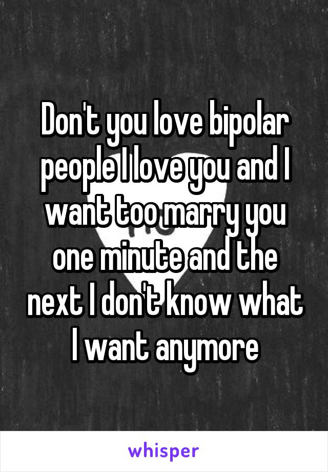 Don't you love bipolar people I love you and I want too marry you one minute and the next I don't know what I want anymore