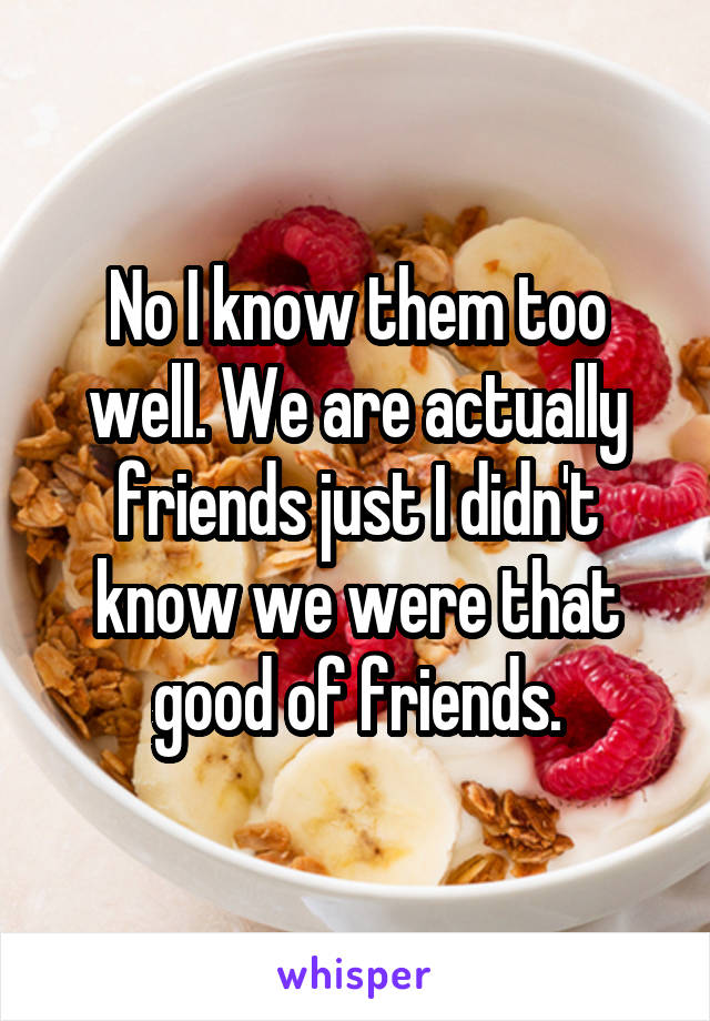 No I know them too well. We are actually friends just I didn't know we were that good of friends.