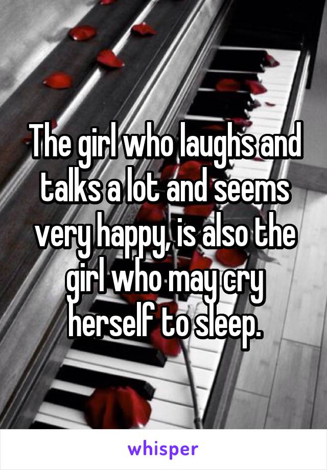 The girl who laughs and talks a lot and seems very happy, is also the girl who may cry herself to sleep.