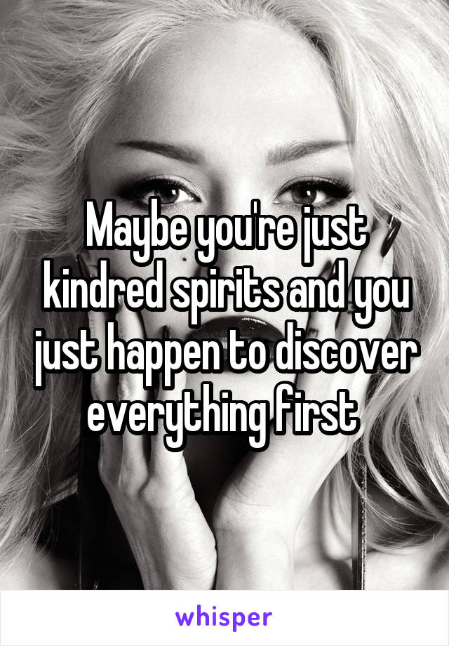 Maybe you're just kindred spirits and you just happen to discover everything first 