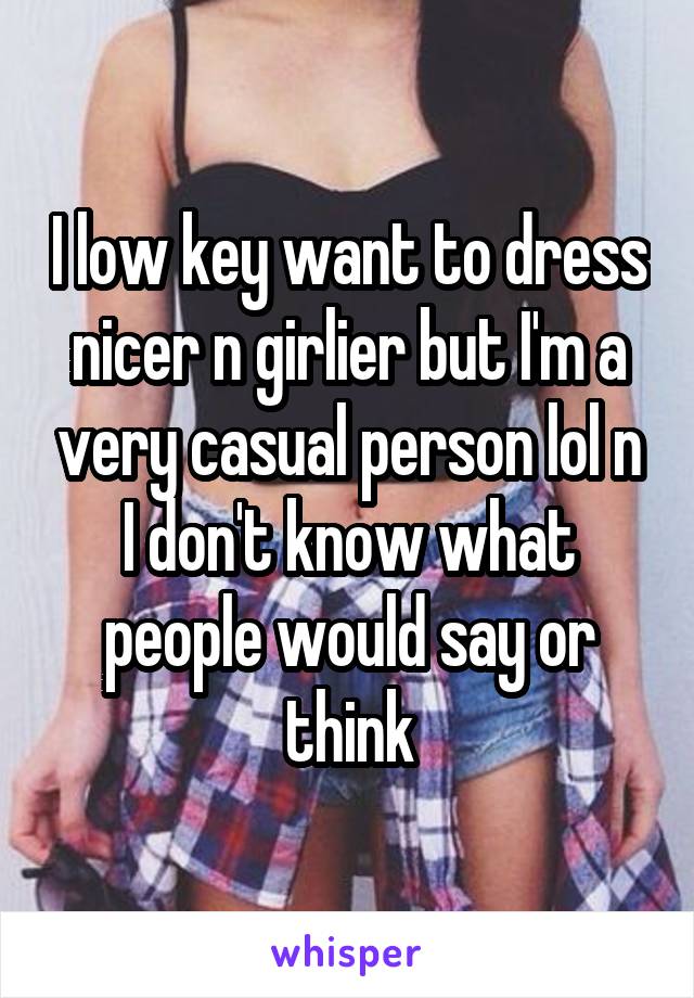 I low key want to dress nicer n girlier but I'm a very casual person lol n I don't know what people would say or think