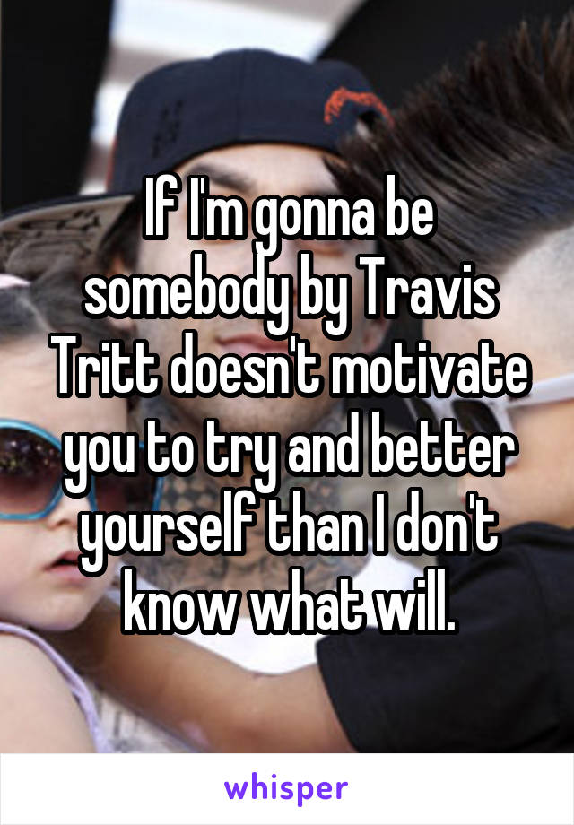 If I'm gonna be somebody by Travis Tritt doesn't motivate you to try and better yourself than I don't know what will.