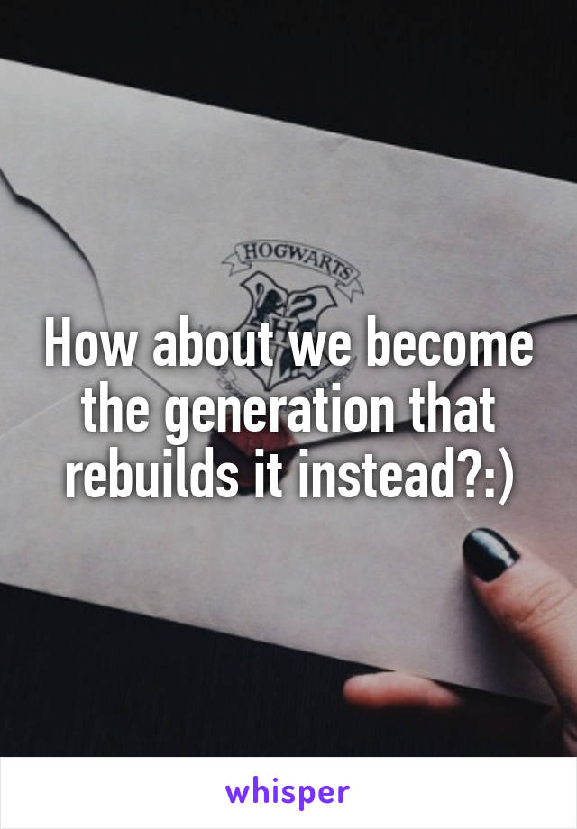 How about we become the generation that rebuilds it instead?:)