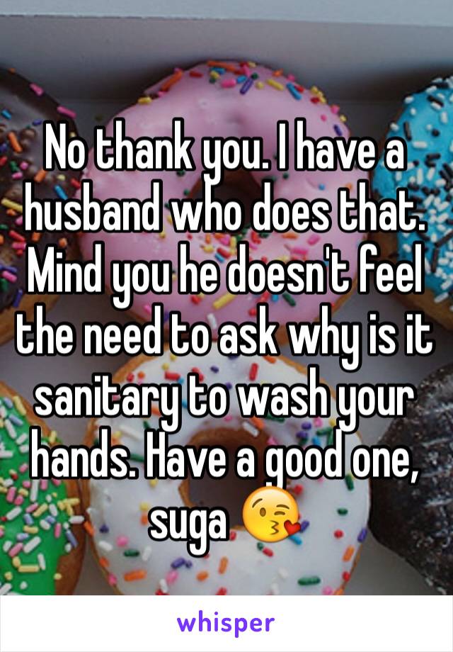 No thank you. I have a husband who does that. Mind you he doesn't feel the need to ask why is it sanitary to wash your hands. Have a good one, suga 😘