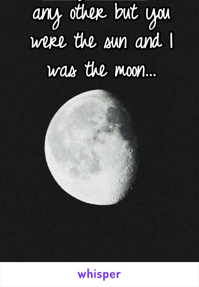 I loved you more than any other but you were the sun and I was the moon...







