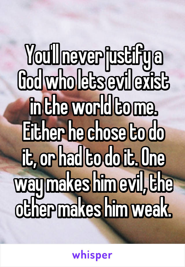 You'll never justify a God who lets evil exist in the world to me.
Either he chose to do it, or had to do it. One way makes him evil, the other makes him weak.