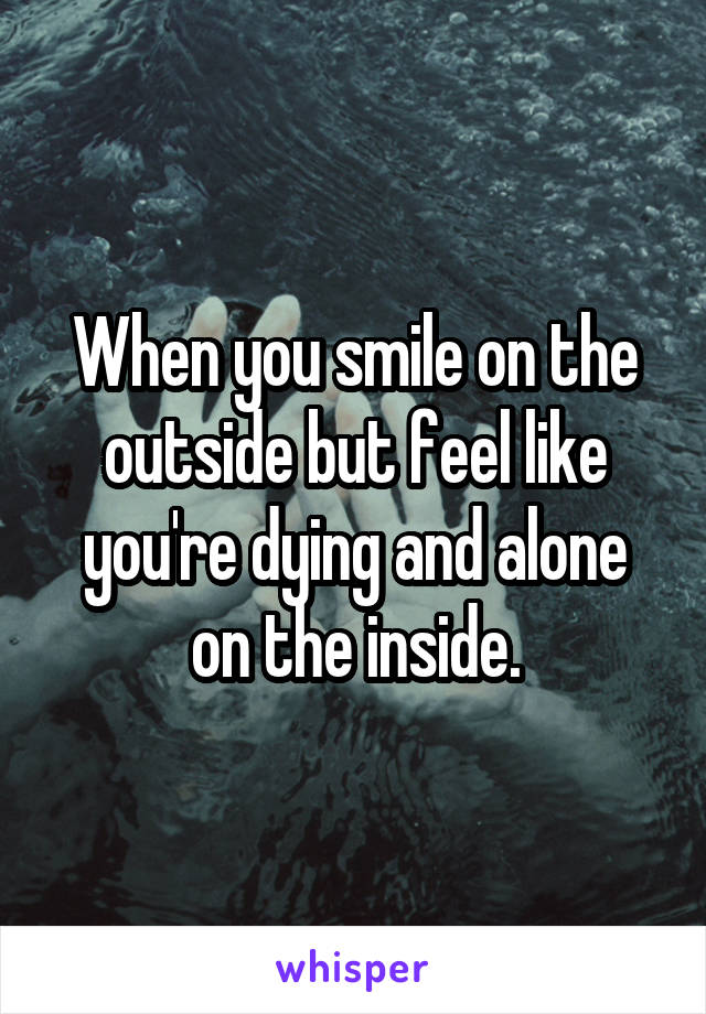 When you smile on the outside but feel like you're dying and alone on the inside.