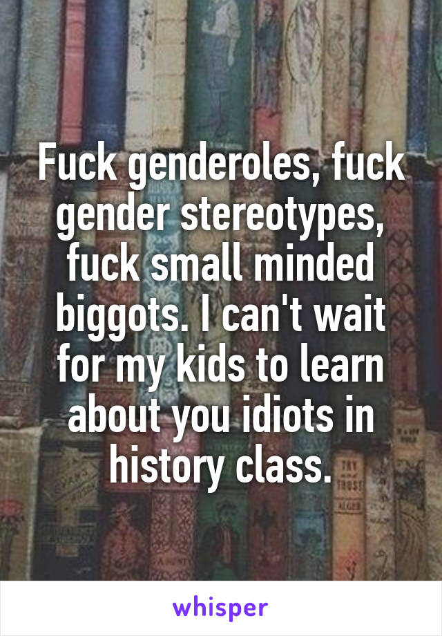 Fuck genderoles, fuck gender stereotypes, fuck small minded biggots. I can't wait for my kids to learn about you idiots in history class.