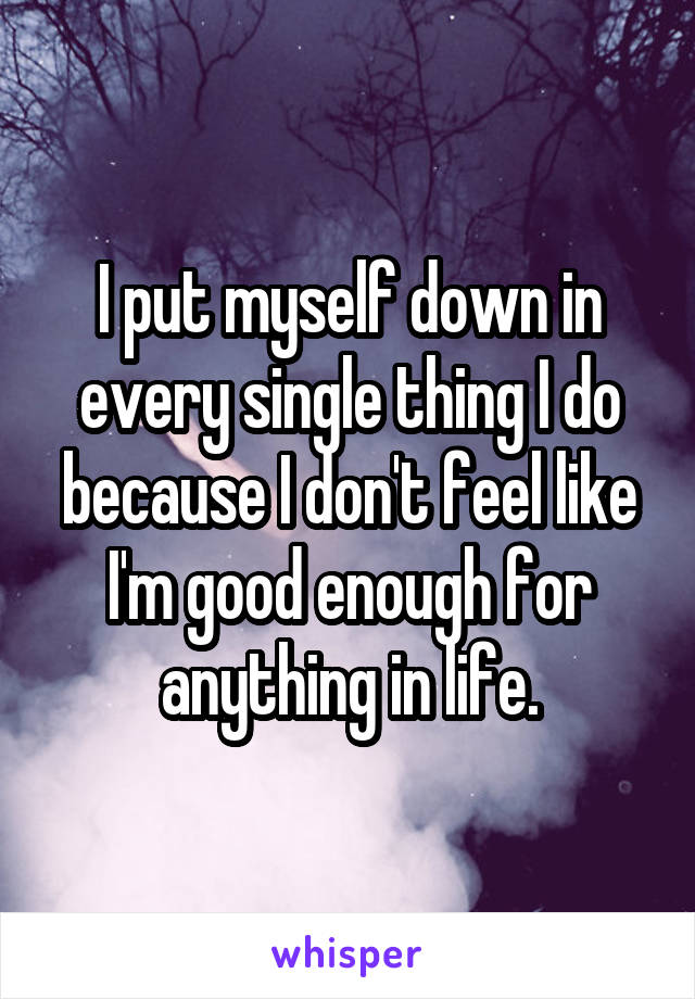 I put myself down in every single thing I do because I don't feel like I'm good enough for anything in life.