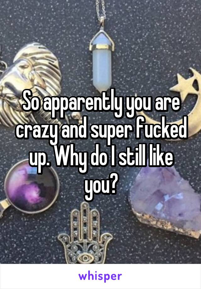 So apparently you are crazy and super fucked up. Why do I still like you?