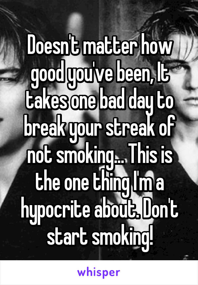 Doesn't matter how good you've been, It takes one bad day to break your streak of not smoking... This is the one thing I'm a hypocrite about. Don't start smoking!