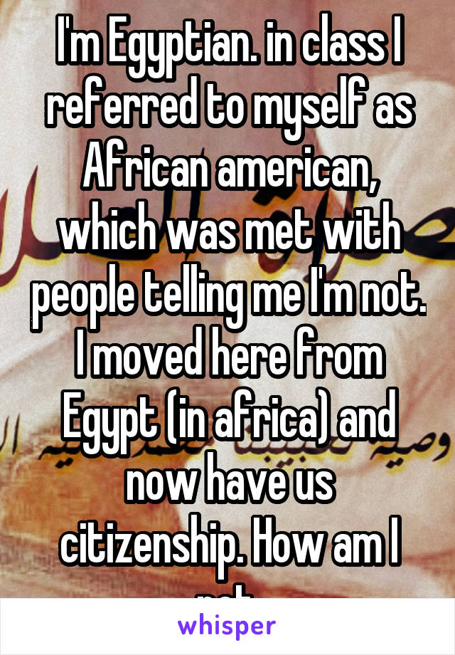 I'm Egyptian. in class I referred to myself as African american, which was met with people telling me I'm not. I moved here from Egypt (in africa) and now have us citizenship. How am I not 