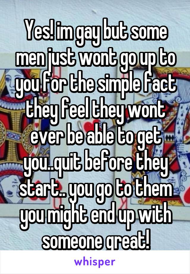 Yes! im gay but some men just wont go up to you for the simple fact they feel they wont ever be able to get you..quit before they start.. you go to them you might end up with someone great!
