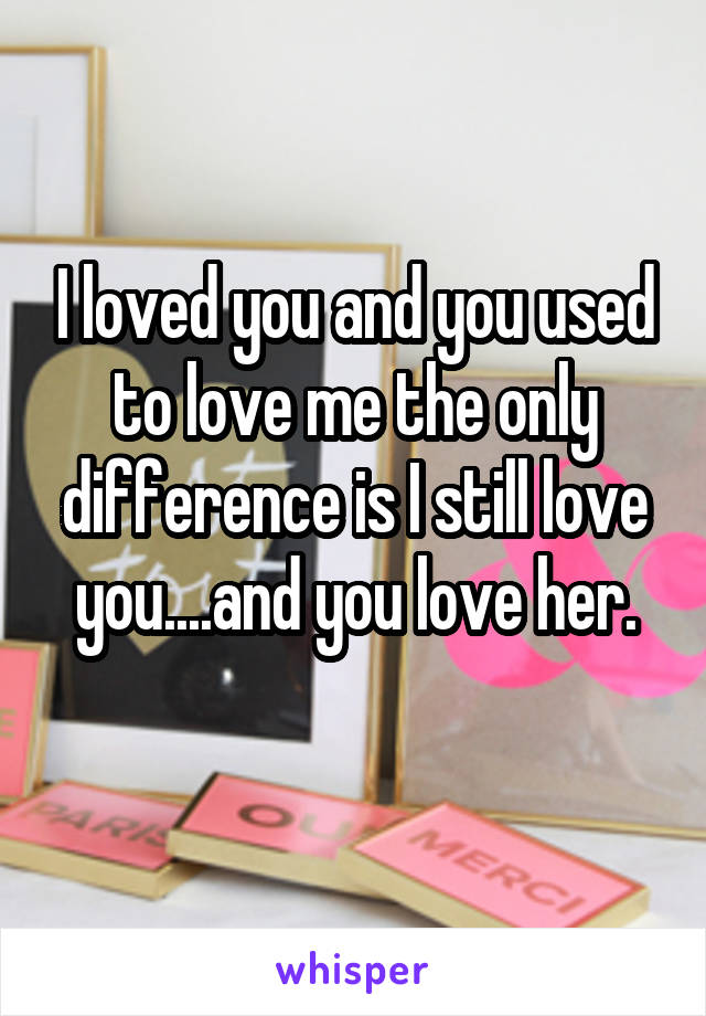 I loved you and you used to love me the only difference is I still love you....and you love her.
