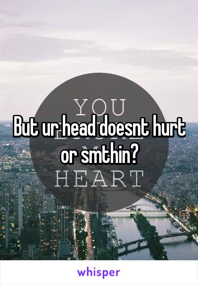 But ur head doesnt hurt or smthin?