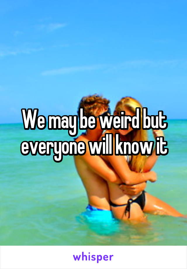 We may be weird but everyone will know it