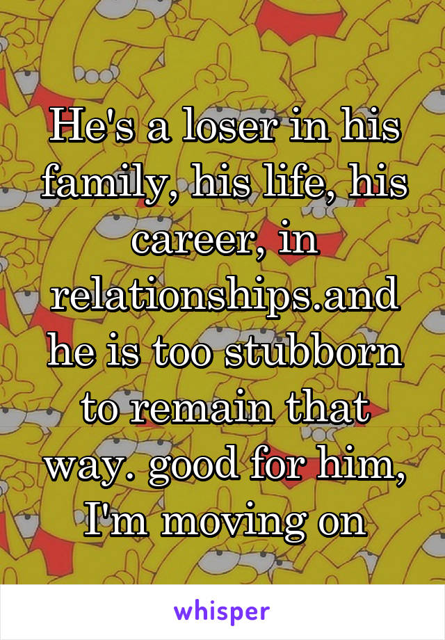 He's a loser in his family, his life, his career, in relationships.and he is too stubborn to remain that way. good for him, I'm moving on