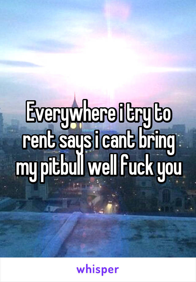 Everywhere i try to rent says i cant bring my pitbull well fuck you