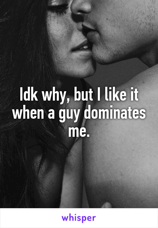Idk why, but I like it when a guy dominates me.
