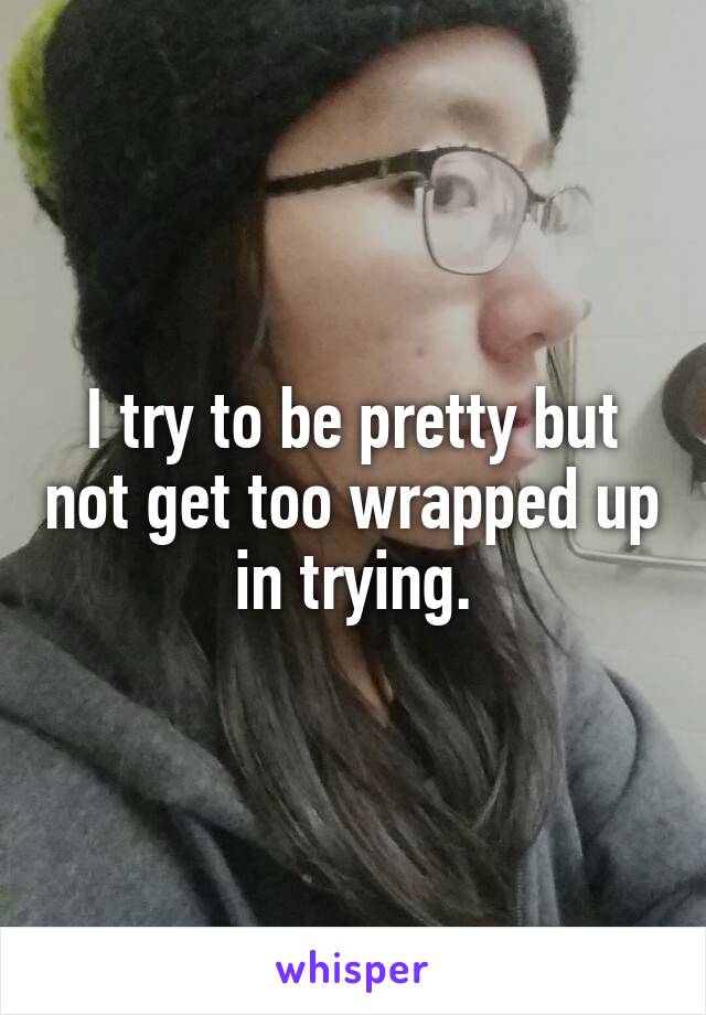 I try to be pretty but not get too wrapped up in trying.