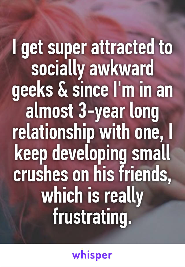 I get super attracted to socially awkward geeks & since I'm in an almost 3-year long relationship with one, I keep developing small crushes on his friends, which is really frustrating.