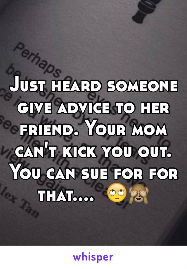 Just heard someone give advice to her friend. Your mom can't kick you out. You can sue for for that....  🙄🙈