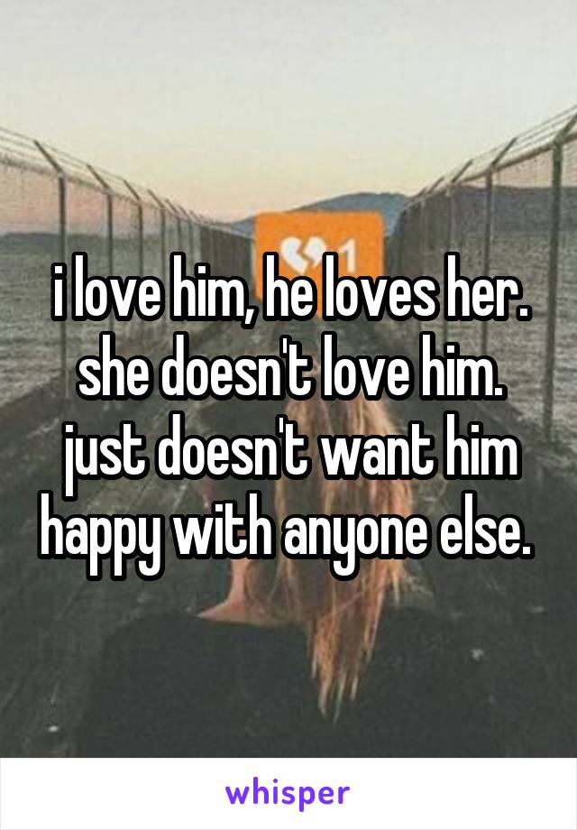 i love him, he loves her. she doesn't love him. just doesn't want him happy with anyone else. 