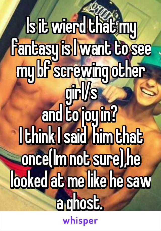 Is it wierd that my fantasy is I want to see my bf screwing other girl/s
and to joy in? 
I think I said  him that once(Im not sure),he looked at me like he saw a ghost. 