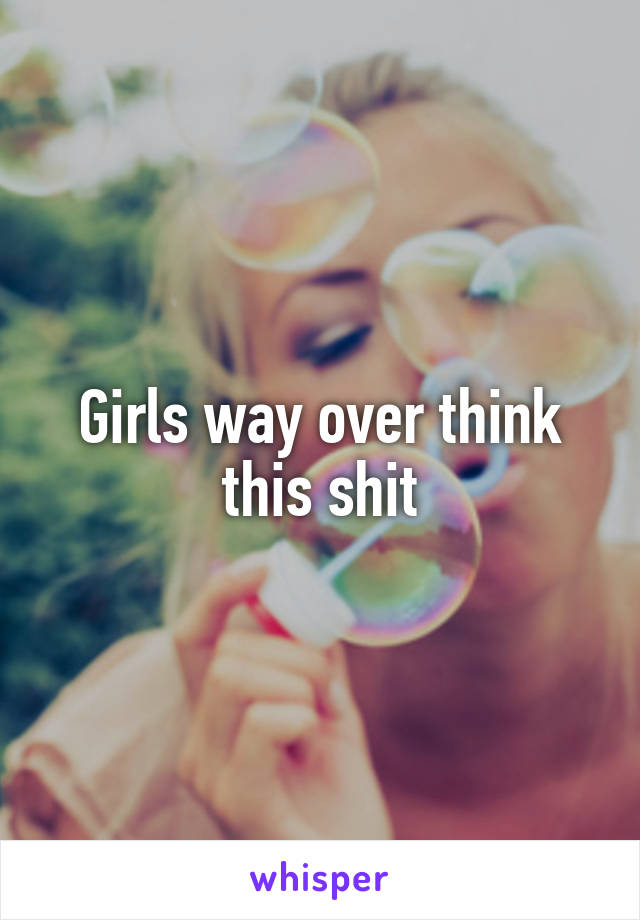 Girls way over think this shit
