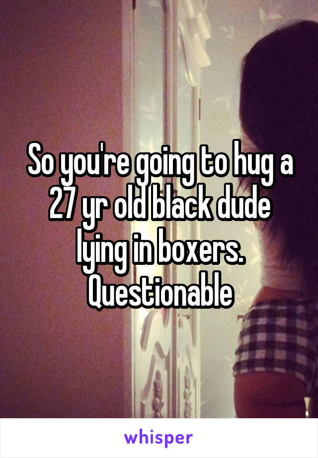 So you're going to hug a 27 yr old black dude lying in boxers. Questionable