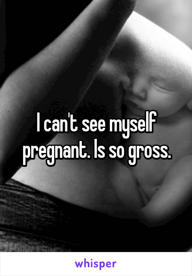 I can't see myself pregnant. Is so gross.