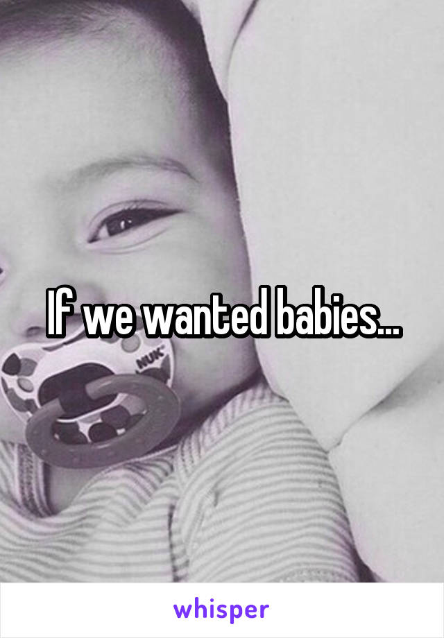 If we wanted babies...