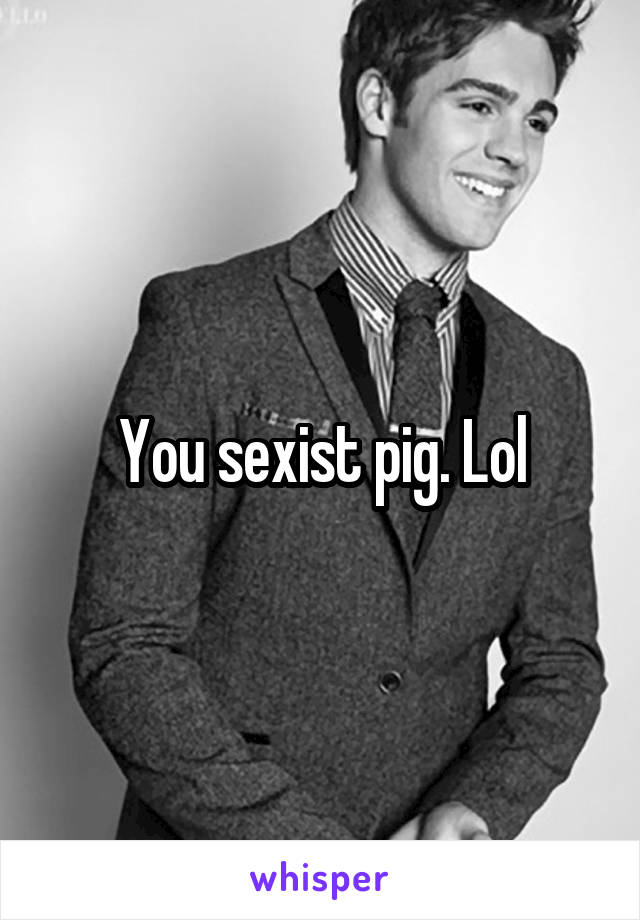 You sexist pig. Lol