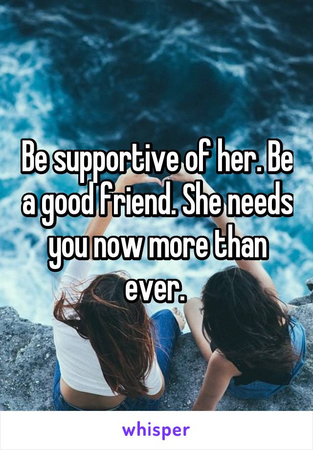 Be supportive of her. Be a good friend. She needs you now more than ever. 