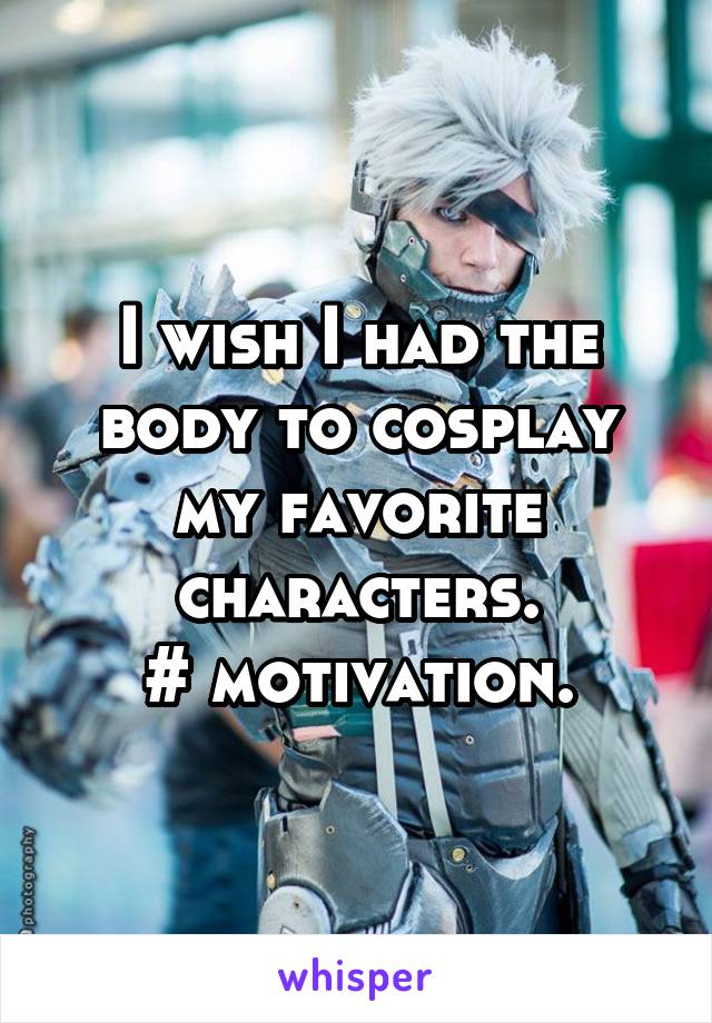 I wish I had the body to cosplay my favorite characters.
# motivation.