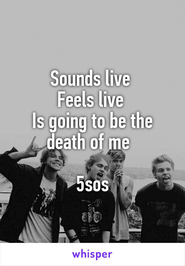 Sounds live 
Feels live 
Is going to be the death of me  

5sos