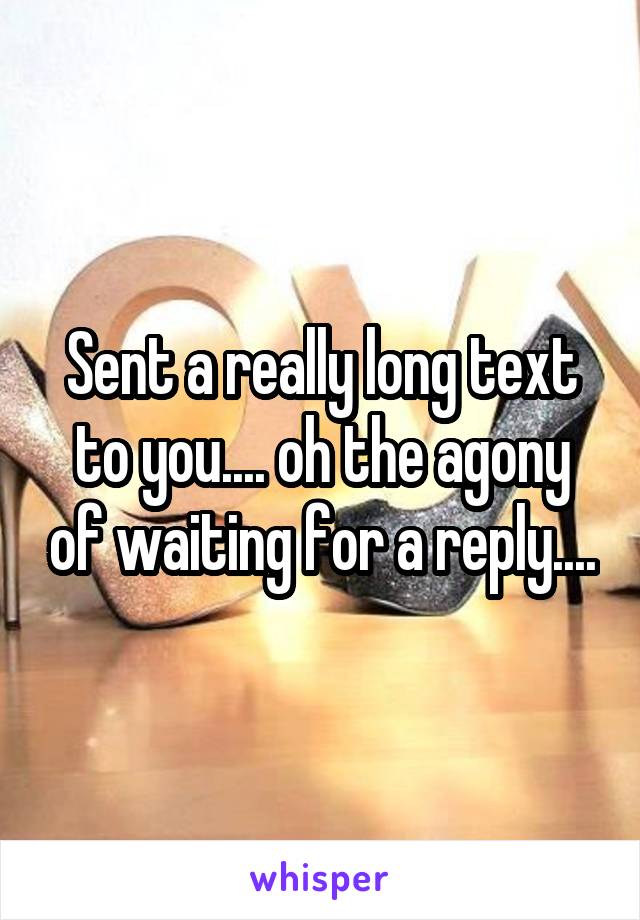 Sent a really long text to you.... oh the agony of waiting for a reply....