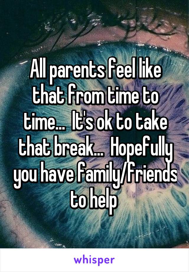 All parents feel like that from time to time...  It's ok to take that break...  Hopefully you have family/friends to help 