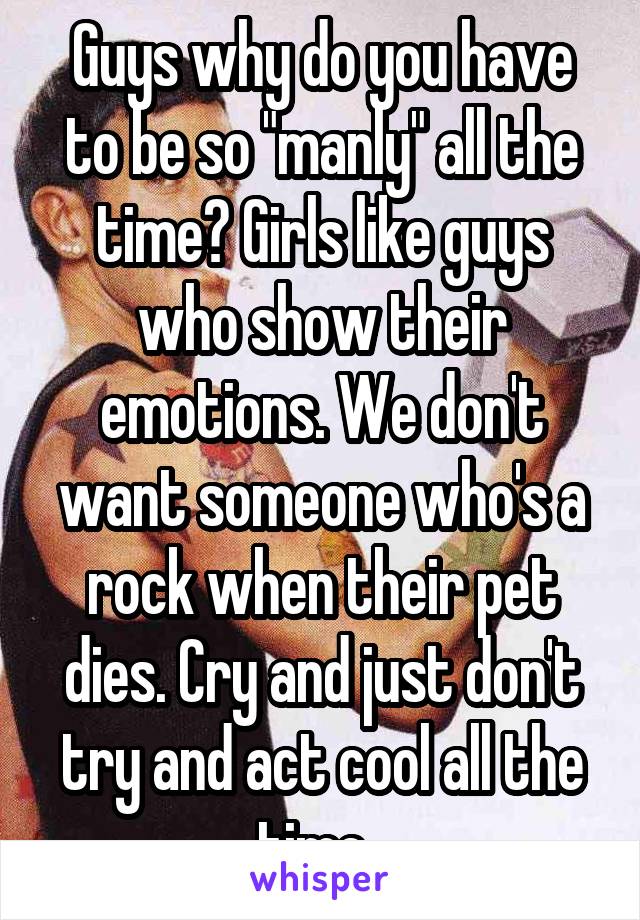 Guys why do you have to be so "manly" all the time? Girls like guys who show their emotions. We don't want someone who's a rock when their pet dies. Cry and just don't try and act cool all the time. 