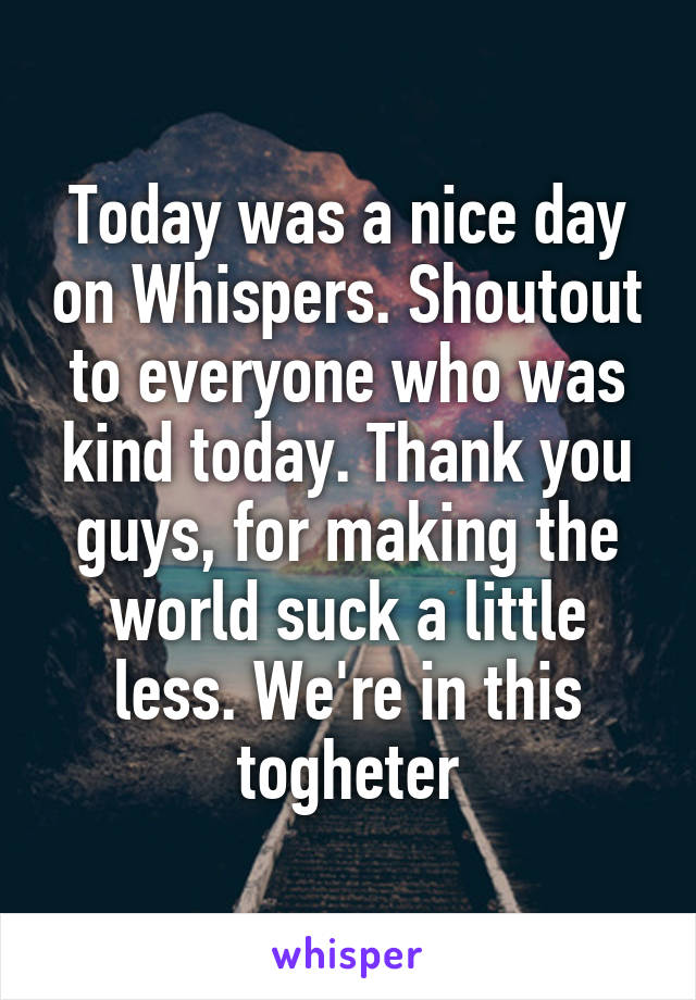 Today was a nice day on Whispers. Shoutout to everyone who was kind today. Thank you guys, for making the world suck a little less. We're in this togheter