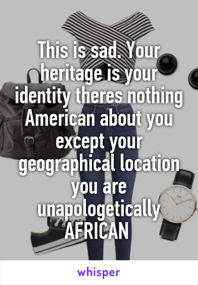 This is sad. Your heritage is your identity theres nothing American about you except your geographical location you are unapologetically AFRICAN 