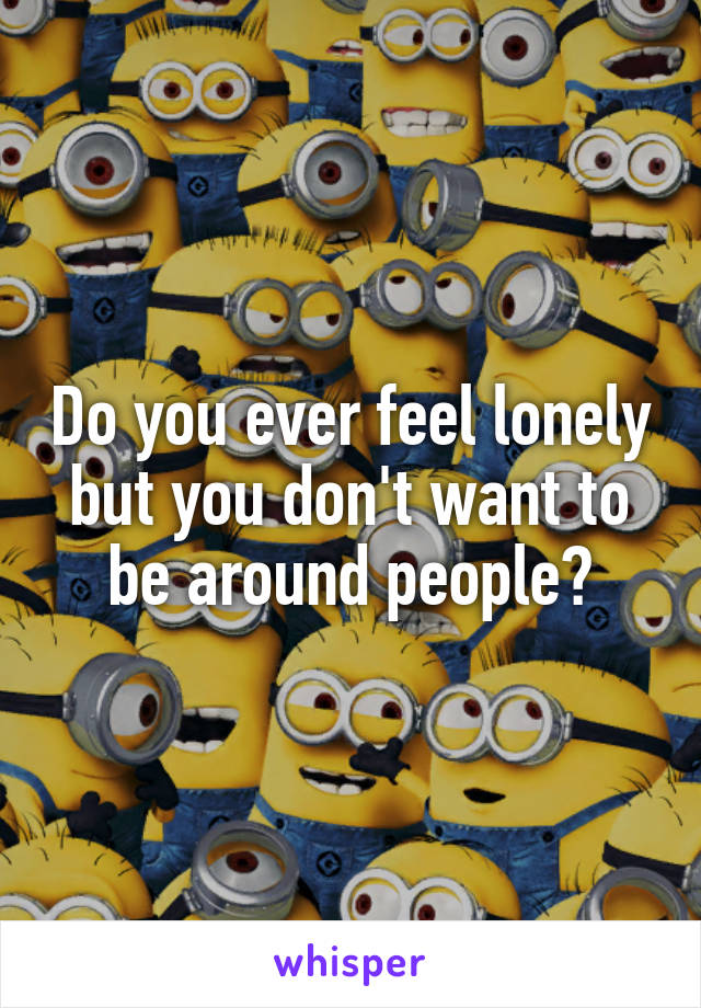 Do you ever feel lonely but you don't want to be around people?