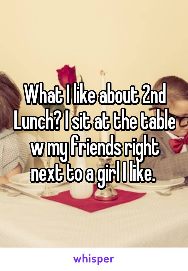What I like about 2nd Lunch? I sit at the table w my friends right next to a girl I like. 