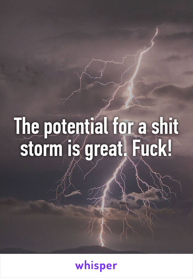 The potential for a shit storm is great. Fuck!