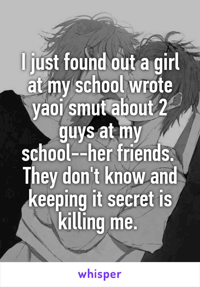 I just found out a girl at my school wrote yaoi smut about 2 guys at my school--her friends.  They don't know and keeping it secret is killing me. 