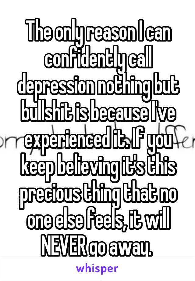 The only reason I can confidently call depression nothing but bullshit is because I've experienced it. If you keep believing it's this precious thing that no one else feels, it will NEVER go away. 