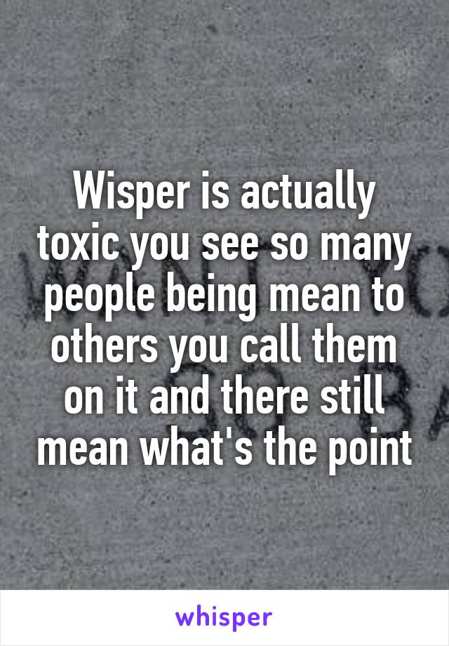 Wisper is actually toxic you see so many people being mean to others you call them on it and there still mean what's the point