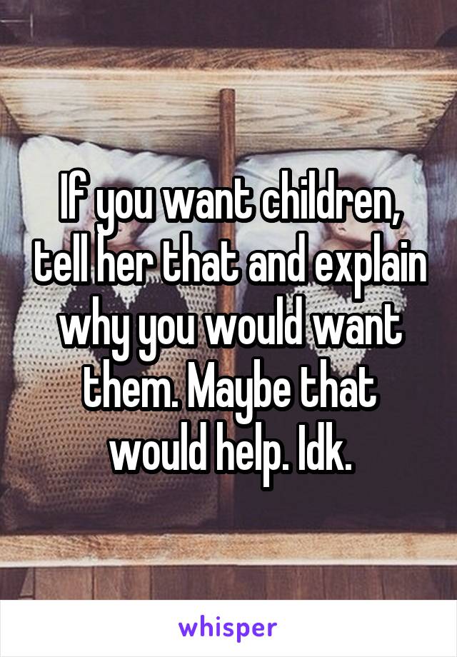 If you want children, tell her that and explain why you would want them. Maybe that would help. Idk.