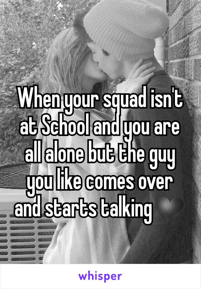 When your squad isn't at School and you are all alone but the guy you like comes over and starts talking❤