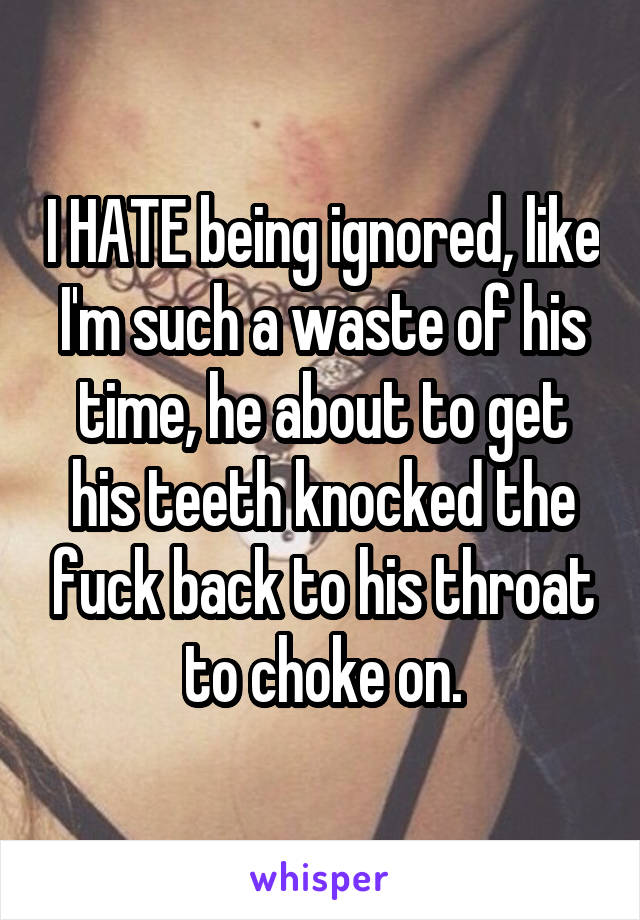 I HATE being ignored, like I'm such a waste of his time, he about to get his teeth knocked the fuck back to his throat to choke on.
